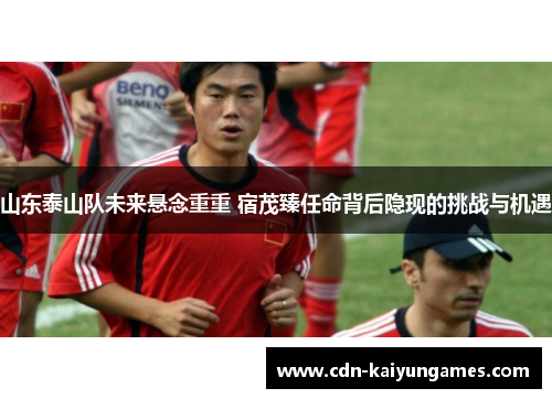 山东泰山队未来悬念重重 宿茂臻任命背后隐现的挑战与机遇