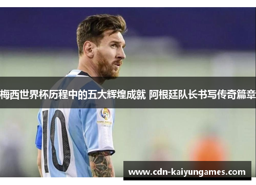 梅西世界杯历程中的五大辉煌成就 阿根廷队长书写传奇篇章