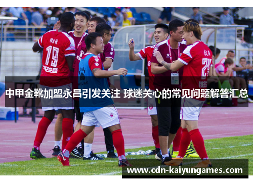 中甲金靴加盟永昌引发关注 球迷关心的常见问题解答汇总