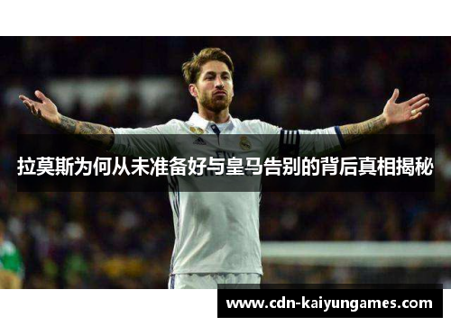 拉莫斯为何从未准备好与皇马告别的背后真相揭秘