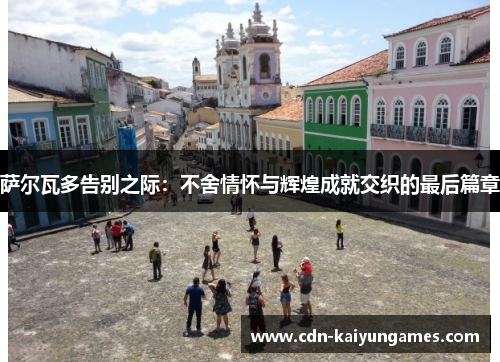 萨尔瓦多告别之际:不舍情怀与辉煌成就交织的最后篇章 萨尔瓦多告别之际:不舍情怀与辉煌成就交织的最后篇章