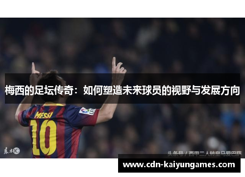 梅西的足坛传奇：如何塑造未来球员的视野与发展方向