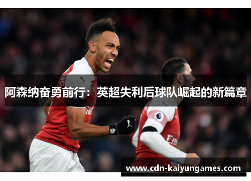 阿森纳奋勇前行：英超失利后球队崛起的新篇章
